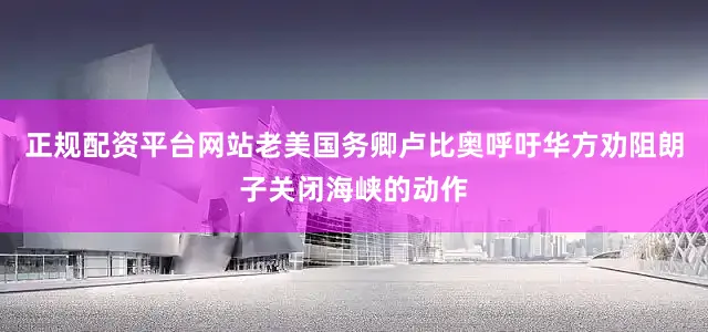 正规配资平台网站老美国务卿卢比奥呼吁华方劝阻朗子关闭海峡的动作