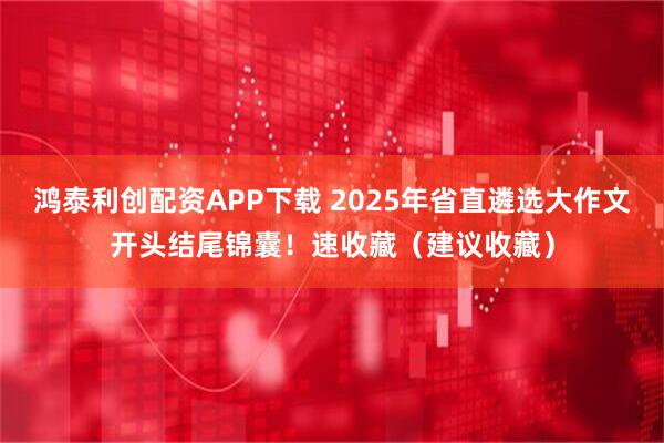 鸿泰利创配资APP下载 2025年省直遴选大作文开头结尾锦囊！速收藏（建议收藏）