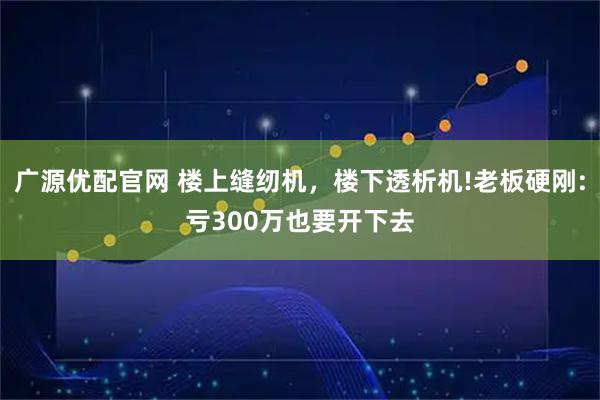 广源优配官网 楼上缝纫机，楼下透析机!老板硬刚:亏300万也要开下去