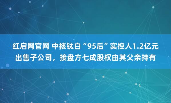 红启网官网 中核钛白“95后”实控人1.2亿元出售子公司，接盘方七成股权由其父亲持有