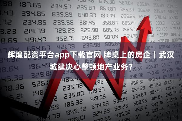 辉煌配资平台app下载官网 牌桌上的房企｜武汉城建决心整顿地产业务？
