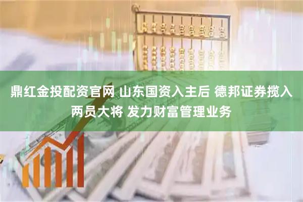鼎红金投配资官网 山东国资入主后 德邦证券揽入两员大将 发力财富管理业务