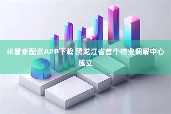 米管家配资APP下载 黑龙江省首个物业调解中心成立