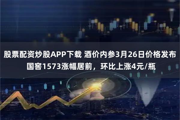 股票配资炒股APP下载 酒价内参3月26日价格发布 国窖1573涨幅居前，环比上涨4元/瓶