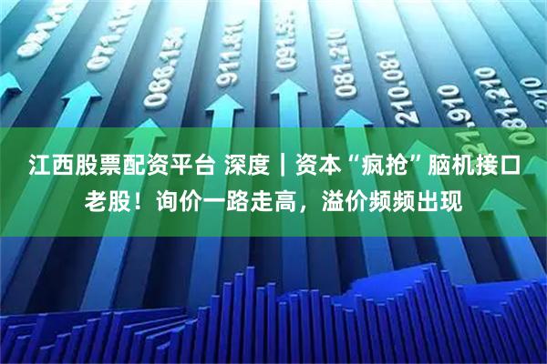 江西股票配资平台 深度｜资本“疯抢”脑机接口老股！询价一路走高，溢价频频出现