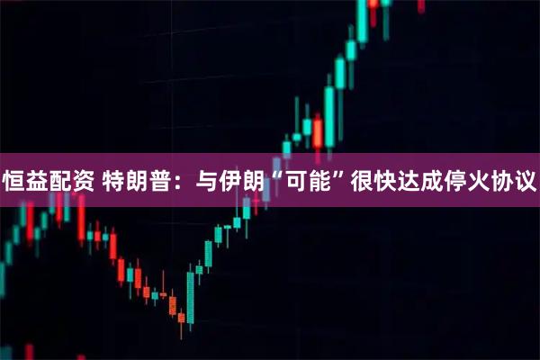 恒益配资 特朗普：与伊朗“可能”很快达成停火协议