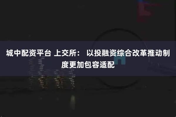 城中配资平台 上交所： 以投融资综合改革推动制度更加包容适配