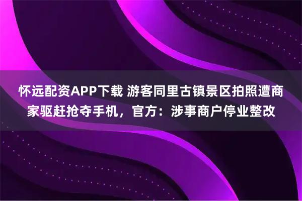 怀远配资APP下载 游客同里古镇景区拍照遭商家驱赶抢夺手机，官方：涉事商户停业整改