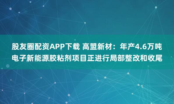 股友圈配资APP下载 高盟新材：年产4.6万吨电子新能源胶粘剂项目正进行局部整改和收尾