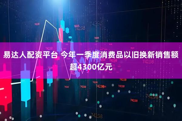 易达人配资平台 今年一季度消费品以旧换新销售额超4300亿元