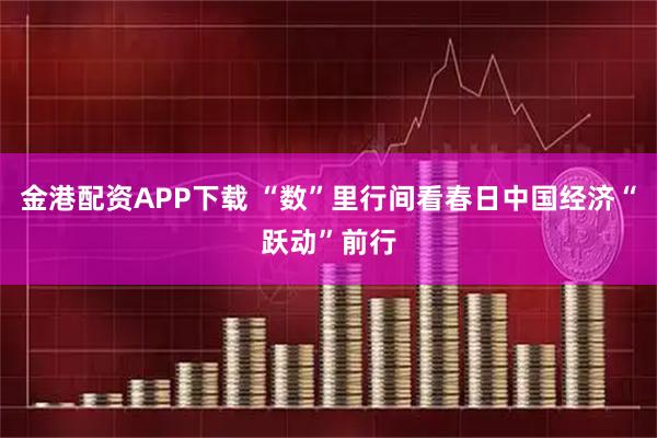 金港配资APP下载 “数”里行间看春日中国经济“跃动”前行