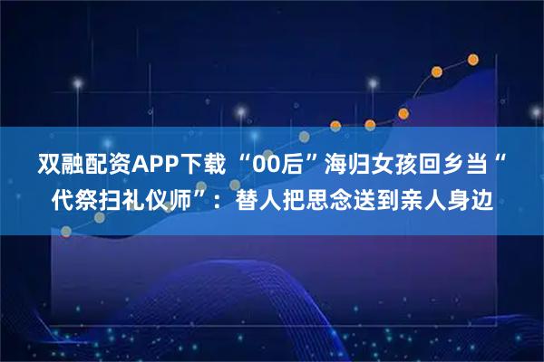双融配资APP下载 “00后”海归女孩回乡当“代祭扫礼仪师”：替人把思念送到亲人身边