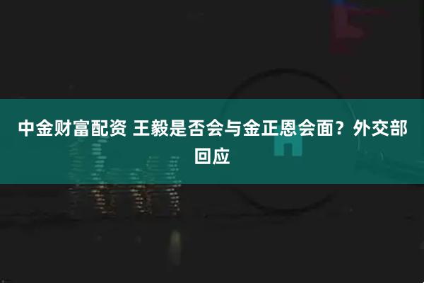 中金财富配资 王毅是否会与金正恩会面？外交部回应