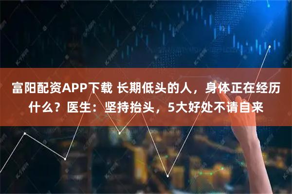 富阳配资APP下载 长期低头的人，身体正在经历什么？医生：坚持抬头，5大好处不请自来