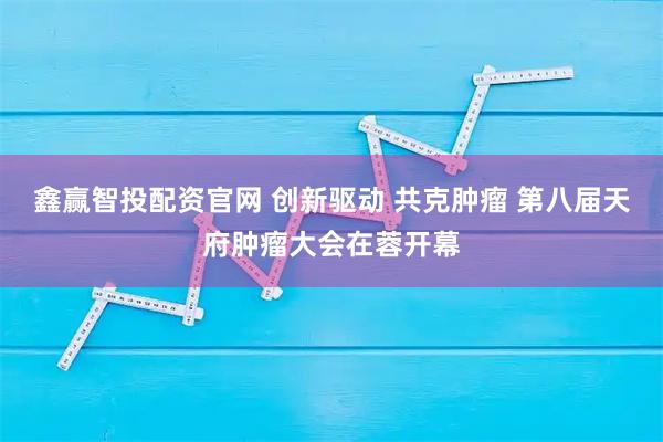 鑫赢智投配资官网 创新驱动 共克肿瘤 第八届天府肿瘤大会在蓉开幕
