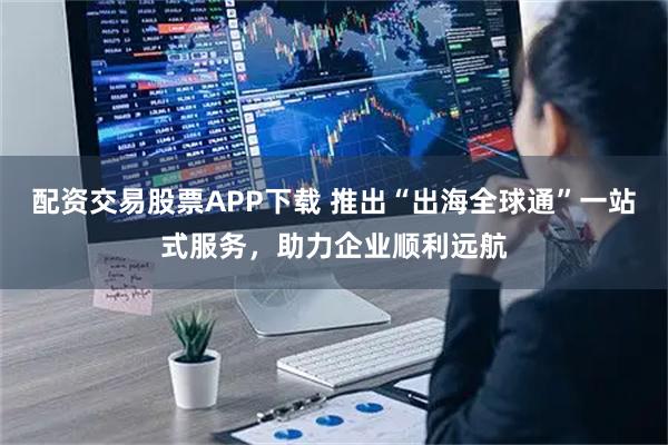 配资交易股票APP下载 推出“出海全球通”一站式服务，助力企业顺利远航