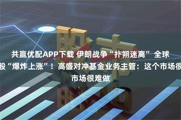 共赢优配APP下载 伊朗战争“扑朔迷离” 全球科技股“爆炸上涨”！高盛对冲基金业务主管：这个市场很难做