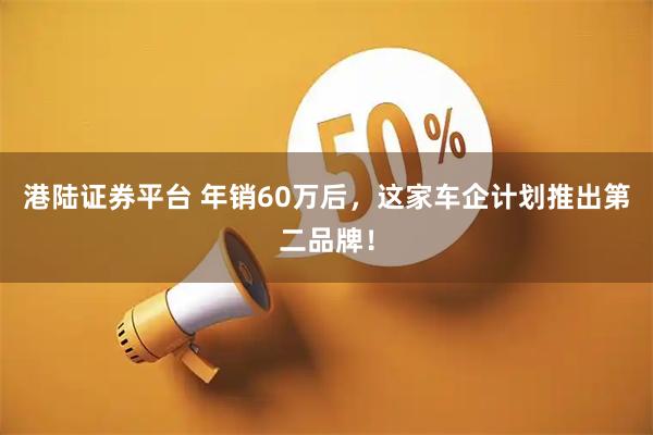 港陆证券平台 年销60万后，这家车企计划推出第二品牌！