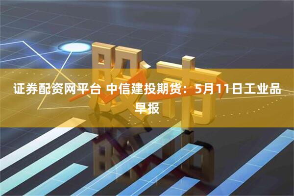 证券配资网平台 中信建投期货：5月11日工业品早报