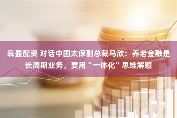 犇盈配资 对话中国太保副总裁马欣：养老金融是长周期业务，要用“一体化”思维解题