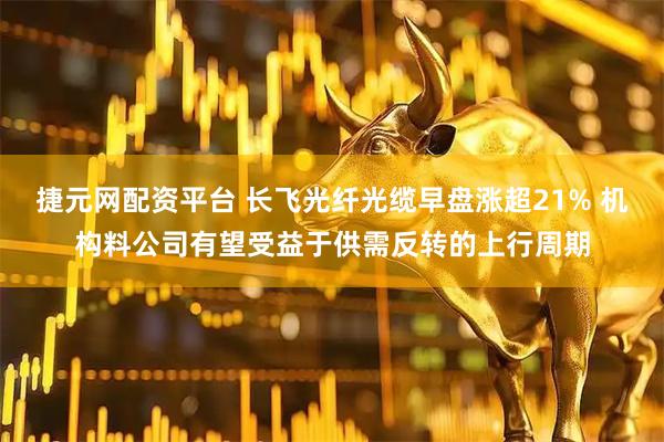 捷元网配资平台 长飞光纤光缆早盘涨超21% 机构料公司有望受益于供需反转的上行周期