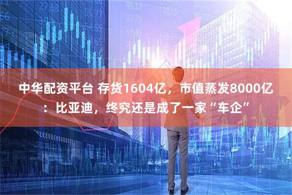 中华配资平台 存货1604亿，市值蒸发8000亿：比亚迪，终究还是成了一家“车企”