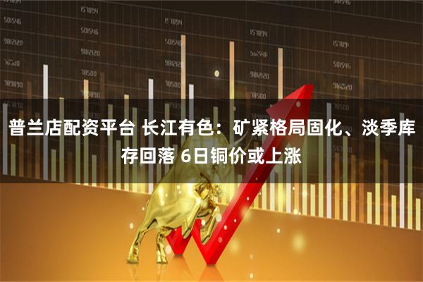 普兰店配资平台 长江有色:矿紧格局固化、淡季库存回落 6日铜价或上涨