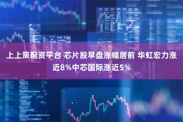 上上策配资平台 芯片股早盘涨幅居前 华虹宏力涨近8%中芯国际涨近5%