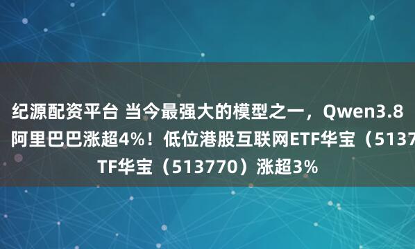 纪源配资平台 当今最强大的模型之一,Qwen3.8 Max将发布,阿里巴巴涨超4%!低位港股互联网ETF华宝(513770)涨超3%